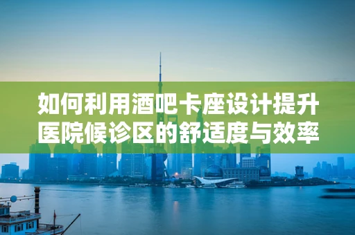 如何利用酒吧卡座设计提升医院候诊区的舒适度与效率？