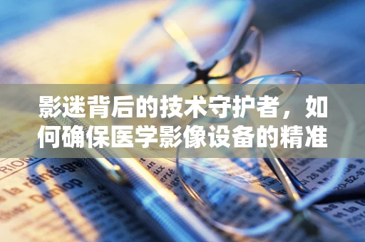 影迷背后的技术守护者，如何确保医学影像设备的精准‘视界’？