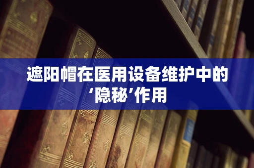 遮阳帽在医用设备维护中的‘隐秘’作用