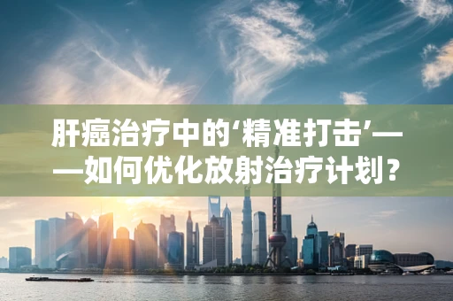 肝癌治疗中的‘精准打击’——如何优化放射治疗计划？