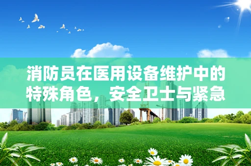 消防员在医用设备维护中的特殊角色，安全卫士与紧急响应者