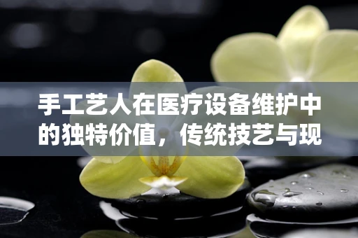 手工艺人在医疗设备维护中的独特价值，传统技艺与现代科技的融合