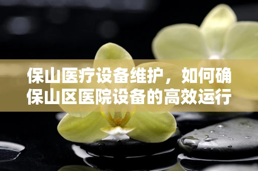 保山医疗设备维护，如何确保山区医院设备的高效运行？