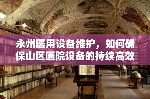 永州医用设备维护，如何确保山区医院设备的持续高效运行？