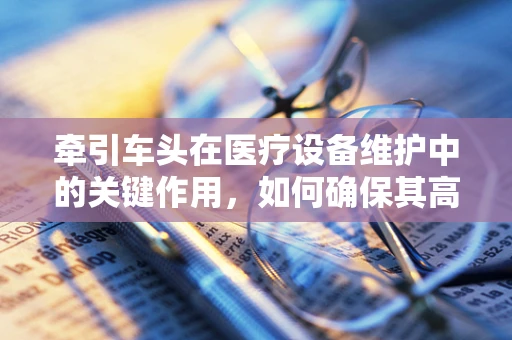 牵引车头在医疗设备维护中的关键作用，如何确保其高效、安全运行？