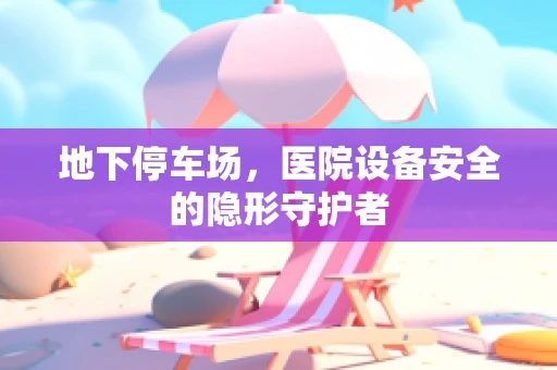 地下停车场，医院设备安全的隐形守护者