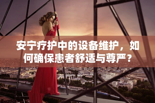 安宁疗护中的设备维护，如何确保患者舒适与尊严？