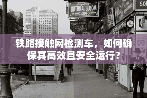 铁路接触网检测车，如何确保其高效且安全运行？