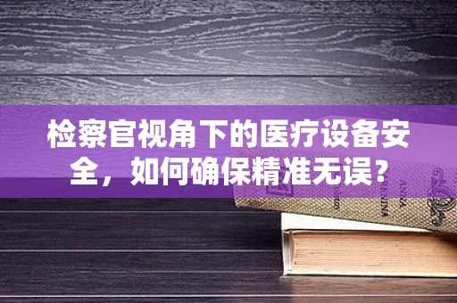 检察官视角下的医疗设备安全，如何确保精准无误？