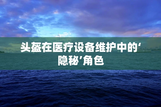 头盔在医疗设备维护中的‘隐秘’角色