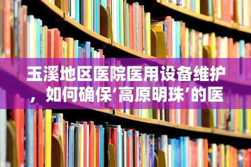 玉溪地区医院医用设备维护，如何确保‘高原明珠’的医疗设备持续闪耀？