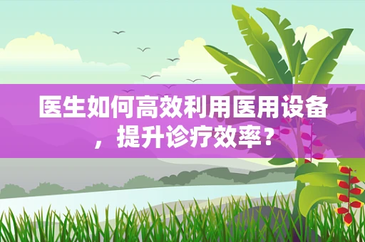 医生如何高效利用医用设备，提升诊疗效率？
