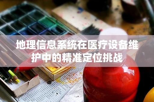 地理信息系统在医疗设备维护中的精准定位挑战