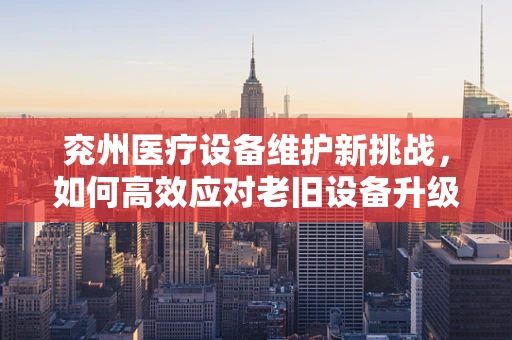 兖州医疗设备维护新挑战，如何高效应对老旧设备升级？