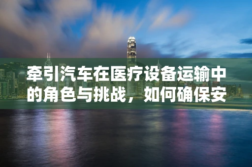 牵引汽车在医疗设备运输中的角色与挑战，如何确保安全高效？