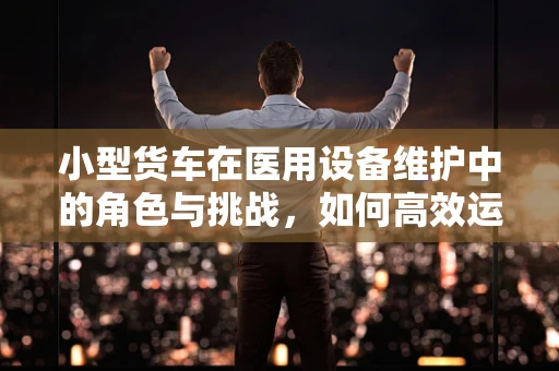 小型货车在医用设备维护中的角色与挑战，如何高效运输与保障？