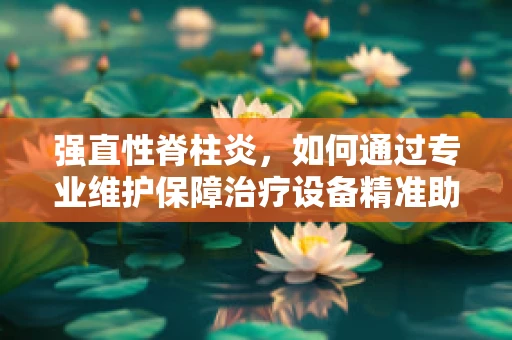 强直性脊柱炎，如何通过专业维护保障治疗设备精准助力？