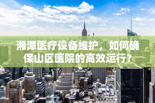 湘潭医疗设备维护，如何确保山区医院的高效运行？