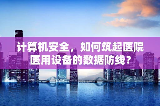 计算机安全，如何筑起医院医用设备的数据防线？