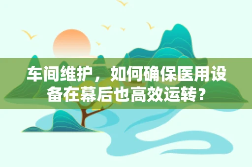 车间维护，如何确保医用设备在幕后也高效运转？