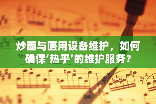 炒面与医用设备维护，如何确保‘热乎’的维护服务？
