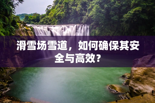 滑雪场雪道，如何确保其安全与高效？