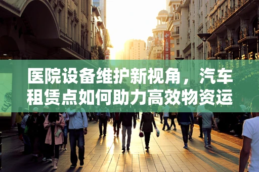 医院设备维护新视角，汽车租赁点如何助力高效物资运输？