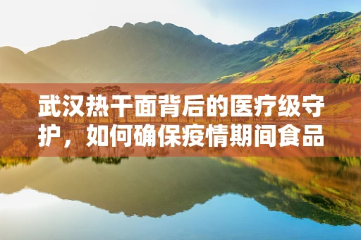 武汉热干面背后的医疗级守护，如何确保疫情期间食品安全？