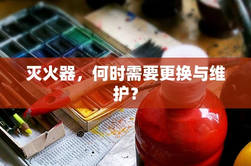 灭火器，何时需要更换与维护？