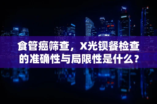 食管癌筛查，X光钡餐检查的准确性与局限性是什么？
