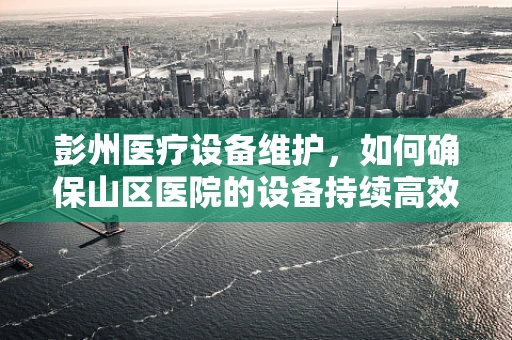 彭州医疗设备维护，如何确保山区医院的设备持续高效运行？
