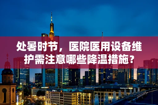 处暑时节，医院医用设备维护需注意哪些降温措施？