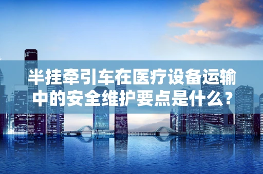 半挂牵引车在医疗设备运输中的安全维护要点是什么？