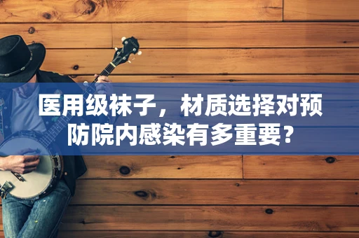 医用级袜子，材质选择对预防院内感染有多重要？