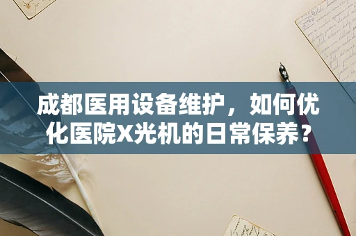 成都医用设备维护，如何优化医院X光机的日常保养？