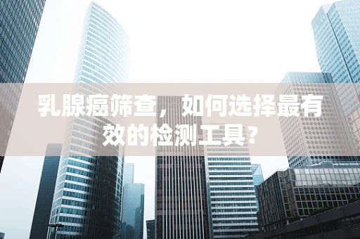 乳腺癌筛查，如何选择最有效的检测工具？