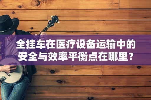 全挂车在医疗设备运输中的安全与效率平衡点在哪里？