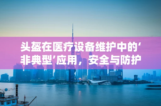 头盔在医疗设备维护中的‘非典型’应用，安全与防护的跨界思考