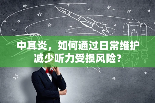 中耳炎，如何通过日常维护减少听力受损风险？