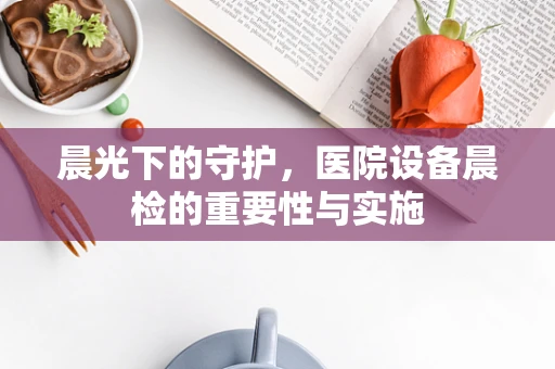 晨光下的守护，医院设备晨检的重要性与实施