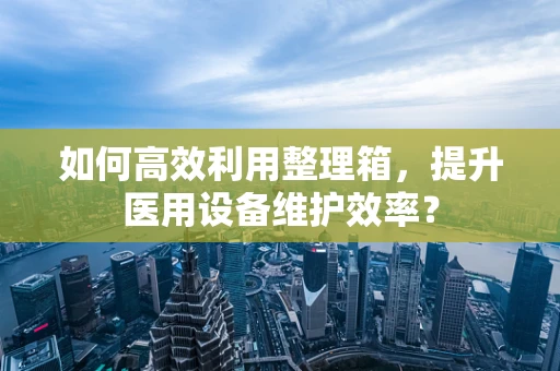 如何高效利用整理箱，提升医用设备维护效率？