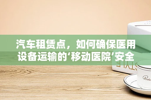 汽车租赁点，如何确保医用设备运输的‘移动医院’安全无忧？