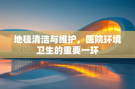 地毯清洁与维护，医院环境卫生的重要一环