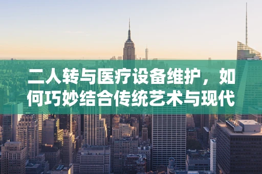 二人转与医疗设备维护，如何巧妙结合传统艺术与现代科技？