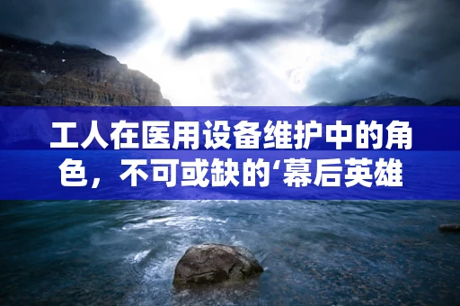 工人在医用设备维护中的角色，不可或缺的‘幕后英雄’