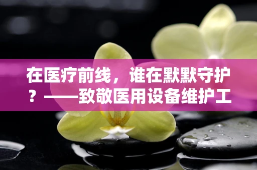 在医疗前线，谁在默默守护？——致敬医用设备维护工程师的敬业精神