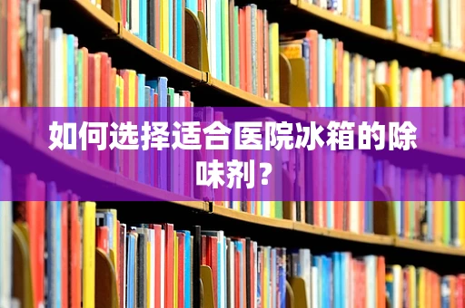 如何选择适合医院冰箱的除味剂？