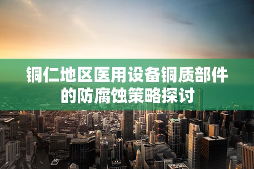 铜仁地区医用设备铜质部件的防腐蚀策略探讨