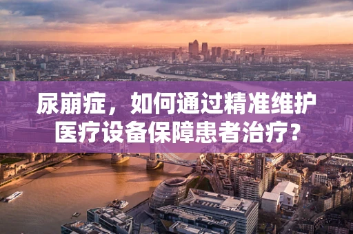 尿崩症，如何通过精准维护医疗设备保障患者治疗？