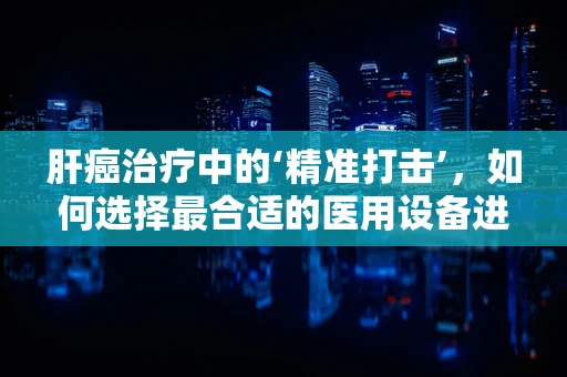 肝癌治疗中的‘精准打击’，如何选择最合适的医用设备进行干预？